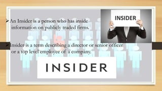 Insider is a term describing a director or senior officer
or a top level employee of a company.
An Insider is a person who has inside
information on publicly traded firms.
 
