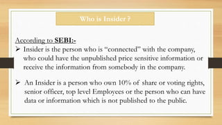 Who is Insider ?
According to SEBI:-
 Insider is the person who is “connected” with the company,
who could have the unpublished price sensitive information or
receive the information from somebody in the company.
 An Insider is a person who own 10% of share or voting rights,
senior officer, top level Employees or the person who can have
data or information which is not published to the public.
 