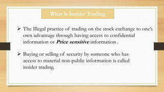 What is Insider Trading
 The Illegal practice of trading on the stock exchange to one’s
own advantage through having access to confidential
information or Price sensitive information .
 Buying or selling of security by someone who has
access to material non-public information is called
insider trading.
 