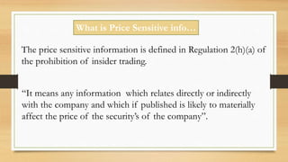 What is Price Sensitive info…
The price sensitive information is defined in Regulation 2(h)(a) of
the prohibition of insider trading.
“It means any information which relates directly or indirectly
with the company and which if published is likely to materially
affect the price of the security’s of the company”.
 