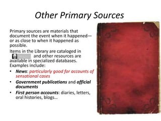 Other Primary Sources
Primary sources are materials that
document the event when it happened—
or as close to when it happened as
possible.
Items in the Library are cataloged in
and other resources are
available in specialized databases.
Examples include:
• News: particularly good for accounts of
sensational cases
• Government publications and official
documents
• First person accounts: diaries, letters,
oral histories, blogs…
 