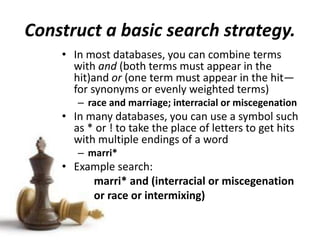 Construct a basic search strategy.
• In most databases, you can combine terms
with and (both terms must appear in the
hit)and or (one term must appear in the hit—
for synonyms or evenly weighted terms)
– race and marriage; interracial or miscegenation
• In many databases, you can use a symbol such
as * or ! to take the place of letters to get hits
with multiple endings of a word
– marri*
• Example search:
marri* and (interracial or miscegenation
or race or intermixing)
 