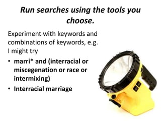 Run searches using the tools you
choose.
Experiment with keywords and
combinations of keywords, e.g.
I might try
• marri* and (interracial or
miscegenation or race or
intermixing)
• Interracial marriage
 