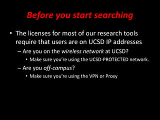 Before you start searching
• The licenses for most of our research tools
require that users are on UCSD IP addresses
– Are you on the wireless network at UCSD?
• Make sure you’re using the UCSD-PROTECTED network.
– Are you off-campus?
• Make sure you’re using the VPN or Proxy
 