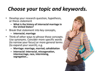 Choose your topic and keywords.
• Develop your research question, hypothesis,
or thesis statement
– What is the history of interracial marriage in
the United States?
• Break that statement into key concepts,
– Interracial, marriage
• Think of other ways to phrase those concepts.
Use synonyms. Consider more specific words
(to narrow your focus) or more general terms
(to expand your search), e.g.
– Marriage: marriage, married, cohabitation
– Interracial: interracial, miscegenation,
intermarriage, race, intermixing,
segregation…
 