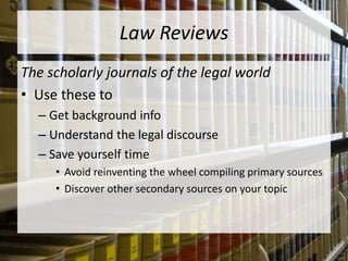 Law Reviews
The scholarly journals of the legal world
• Use these to
– Get background info
– Understand the legal discourse
– Save yourself time
• Avoid reinventing the wheel compiling primary sources
• Discover other secondary sources on your topic
 