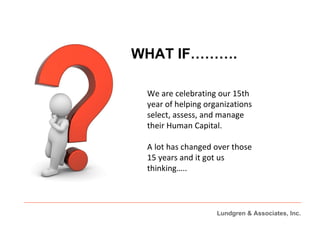 WHAT IF………. We are celebrating our 15th year of helping organizations select, assess, and manage their Human Capital.  A lot has changed over those 15 years and it got us thinking….. Lundgren & Associates, Inc. 