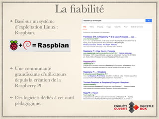 La fiabilité 
Basé sur un système 
d’exploitation Linux : 
Raspbian. 
Une communauté 
grandissante d’utilisateurs 
depuis la création de la 
Raspberry PI 
Des logiciels dédiés à cet outil 
pédagogique. 
 