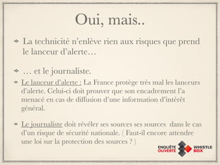 Oui, mais.. 
La technicité n’enlève rien aux risques que prend 
le lanceur d’alerte… 
… et le journaliste. 
Le lanceur d’alerte : La France protège très mal les lanceurs 
d’alerte. Celui-ci doit prouver que son encadrement l’a 
menacé en cas de diffusion d’une information d’intérêt 
général. 
Le journaliste doit révéler ses sources ses sources dans le cas 
d’un risque de sécurité nationale. ( Faut-il encore attendre 
une loi sur la protection des sources ? ) 
 