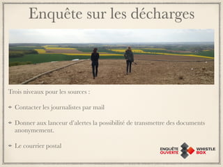 Enquête sur les décharges 
Trois niveaux pour les sources : 
Contacter les journalistes par mail 
Donner aux lanceur d’alertes la possibilité de transmettre des documents 
anonymement. 
Le courrier postal 
 