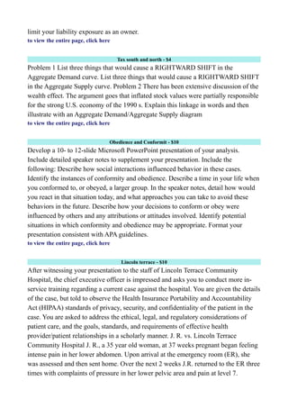 limit your liability exposure as an owner.
to view the entire page, click here
Tax south and north - $4
Problem 1 List three things that would cause a RIGHTWARD SHIFT in the
Aggregate Demand curve. List three things that would cause a RIGHTWARD SHIFT
in the Aggregate Supply curve. Problem 2 There has been extensive discussion of the
wealth effect. The argument goes that inflated stock values were partially responsible
for the strong U.S. economy of the 1990 s. Explain this linkage in words and then
illustrate with an Aggregate Demand/Aggregate Supply diagram
to view the entire page, click here
Obedience and Conformit - $10
Develop a 10- to 12-slide Microsoft PowerPoint presentation of your analysis.
Include detailed speaker notes to supplement your presentation. Include the
following: Describe how social interactions influenced behavior in these cases.
Identify the instances of conformity and obedience. Describe a time in your life when
you conformed to, or obeyed, a larger group. In the speaker notes, detail how would
you react in that situation today, and what approaches you can take to avoid these
behaviors in the future. Describe how your decisions to conform or obey were
influenced by others and any attributions or attitudes involved. Identify potential
situations in which conformity and obedience may be appropriate. Format your
presentation consistent with APA guidelines.
to view the entire page, click here
Lincoln terrace - $10
After witnessing your presentation to the staff of Lincoln Terrace Community
Hospital, the chief executive officer is impressed and asks you to conduct more in-
service training regarding a current case against the hospital. You are given the details
of the case, but told to observe the Health Insurance Portability and Accountability
Act (HIPAA) standards of privacy, security, and confidentiality of the patient in the
case. You are asked to address the ethical, legal, and regulatory considerations of
patient care, and the goals, standards, and requirements of effective health
provider/patient relationships in a scholarly manner. J. R. vs. Lincoln Terrace
Community Hospital J. R., a 35 year old woman, at 37 weeks pregnant began feeling
intense pain in her lower abdomen. Upon arrival at the emergency room (ER), she
was assessed and then sent home. Over the next 2 weeks J.R. returned to the ER three
times with complaints of pressure in her lower pelvic area and pain at level 7.
 