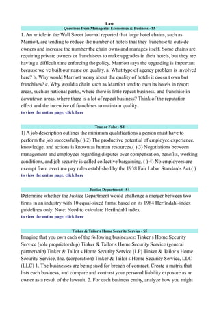 Law
Questions from Managerial Economics & Business - $5
1. An article in the Wall Street Journal reported that large hotel chains, such as
Marriott, are tending to reduce the number of hotels that they franchise to outside
owners and increase the number the chain owns and manages itself. Some chains are
requiring private owners or franchisees to make upgrades in their hotels, but they are
having a difficult time enforcing the policy. Marriott says the upgrading is important
because we ve built our name on quality. a. What type of agency problem is involved
here? b. Why would Marriott worry about the quality of hotels it doesn t own but
franchises? c. Why would a chain such as Marriott tend to own its hotels in resort
areas, such as national parks, where there is little repeat business, and franchise in
downtown areas, where there is a lot of repeat business? Think of the reputation
effect and the incentive of franchises to maintain quality...
to view the entire page, click here
True or False - $4
1) A job description outlines the minimum qualifications a person must have to
perform the job successfully.( ) 2) The productive potential of employee experience,
knowledge, and actions is known as human resources.( ) 3) Negotiations between
management and employees regarding disputes over compensation, benefits, working
conditions, and job security is called collective bargaining. ( ) 4) No employees are
exempt from overtime pay rules established by the 1938 Fair Labor Standards Act.( )
to view the entire page, click here
Justice Department - $4
Determine whether the Justice Department would challenge a merger between two
firms in an industry with 10 equal-sixed firms, based on its 1984 Herfindahl-index
guidelines only. Note: Need to calculate Herfindahl index
to view the entire page, click here
Tinker & Tailor s Home Security Service - $5
Imagine that you own each of the following businesses: Tinker s Home Security
Service (sole proprietorship) Tinker & Tailor s Home Security Service (general
partnership) Tinker & Tailor s Home Security Service (LP) Tinker & Tailor s Home
Security Service, Inc. (corporation) Tinker & Tailor s Home Security Service, LLC
(LLC) 1. The businesses are being sued for breach of contract. Create a matrix that
lists each business, and compare and contrast your personal liability exposure as an
owner as a result of the lawsuit. 2. For each business entity, analyze how you might
 