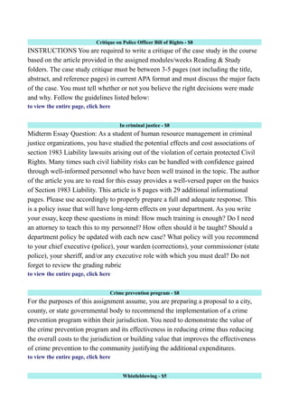 Critique on Police Officer Bill of Rights - $8
INSTRUCTIONS You are required to write a critique of the case study in the course
based on the article provided in the assigned modules/weeks Reading & Study
folders. The case study critique must be between 3-5 pages (not including the title,
abstract, and reference pages) in current APA format and must discuss the major facts
of the case. You must tell whether or not you believe the right decisions were made
and why. Follow the guidelines listed below:
to view the entire page, click here
In criminal justice - $8
Midterm Essay Question: As a student of human resource management in criminal
justice organizations, you have studied the potential effects and cost associations of
section 1983 Liability lawsuits arising out of the violation of certain protected Civil
Rights. Many times such civil liability risks can be handled with confidence gained
through well-informed personnel who have been well trained in the topic. The author
of the article you are to read for this essay provides a well-versed paper on the basics
of Section 1983 Liability. This article is 8 pages with 29 additional informational
pages. Please use accordingly to properly prepare a full and adequate response. This
is a policy issue that will have long-term effects on your department. As you write
your essay, keep these questions in mind: How much training is enough? Do I need
an attorney to teach this to my personnel? How often should it be taught? Should a
department policy be updated with each new case? What policy will you recommend
to your chief executive (police), your warden (corrections), your commissioner (state
police), your sheriff, and/or any executive role with which you must deal? Do not
forget to review the grading rubric
to view the entire page, click here
Crime prevention program - $8
For the purposes of this assignment assume, you are preparing a proposal to a city,
county, or state governmental body to recommend the implementation of a crime
prevention program within their jurisdiction. You need to demonstrate the value of
the crime prevention program and its effectiveness in reducing crime thus reducing
the overall costs to the jurisdiction or building value that improves the effectiveness
of crime prevention to the community justifying the additional expenditures.
to view the entire page, click here
Whistleblowing - $5
 