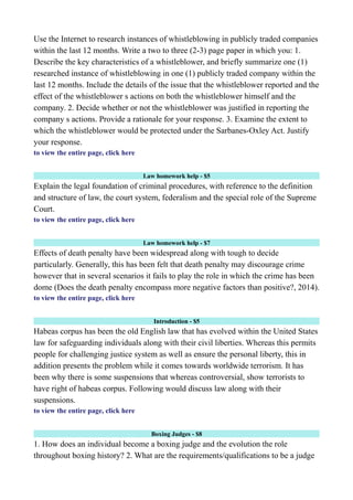 Use the Internet to research instances of whistleblowing in publicly traded companies
within the last 12 months. Write a two to three (2-3) page paper in which you: 1.
Describe the key characteristics of a whistleblower, and briefly summarize one (1)
researched instance of whistleblowing in one (1) publicly traded company within the
last 12 months. Include the details of the issue that the whistleblower reported and the
effect of the whistleblower s actions on both the whistleblower himself and the
company. 2. Decide whether or not the whistleblower was justified in reporting the
company s actions. Provide a rationale for your response. 3. Examine the extent to
which the whistleblower would be protected under the Sarbanes-Oxley Act. Justify
your response.
to view the entire page, click here
Law homework help - $5
Explain the legal foundation of criminal procedures, with reference to the definition
and structure of law, the court system, federalism and the special role of the Supreme
Court.
to view the entire page, click here
Law homework help - $7
Effects of death penalty have been widespread along with tough to decide
particularly. Generally, this has been felt that death penalty may discourage crime
however that in several scenarios it fails to play the role in which the crime has been
dome (Does the death penalty encompass more negative factors than positive?, 2014).
to view the entire page, click here
Introduction - $5
Habeas corpus has been the old English law that has evolved within the United States
law for safeguarding individuals along with their civil liberties. Whereas this permits
people for challenging justice system as well as ensure the personal liberty, this in
addition presents the problem while it comes towards worldwide terrorism. It has
been why there is some suspensions that whereas controversial, show terrorists to
have right of habeas corpus. Following would discuss law along with their
suspensions.
to view the entire page, click here
Boxing Judges - $8
1. How does an individual become a boxing judge and the evolution the role
throughout boxing history? 2. What are the requirements/qualifications to be a judge
 