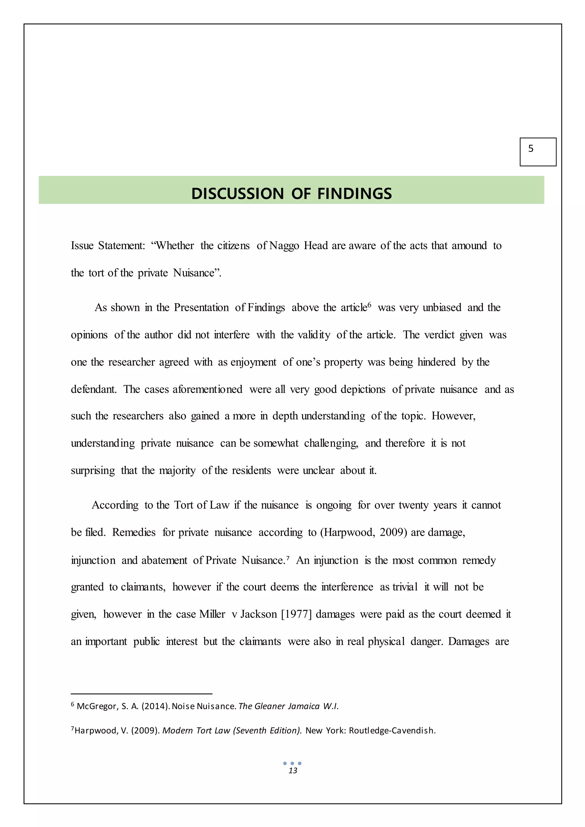 13
Issue Statement: “Whether the citizens of Naggo Head are aware of the acts that amound to
the tort of the private Nuisance”.
As shown in the Presentation of Findings above the article6 was very unbiased and the
opinions of the author did not interfere with the validity of the article. The verdict given was
one the researcher agreed with as enjoyment of one’s property was being hindered by the
defendant. The cases aforementioned were all very good depictions of private nuisance and as
such the researchers also gained a more in depth understanding of the topic. However,
understanding private nuisance can be somewhat challenging, and therefore it is not
surprising that the majority of the residents were unclear about it.
According to the Tort of Law if the nuisance is ongoing for over twenty years it cannot
be filed. Remedies for private nuisance according to (Harpwood, 2009) are damage,
injunction and abatement of Private Nuisance.7
An injunction is the most common remedy
granted to claimants, however if the court deems the interference as trivial it will not be
given, however in the case Miller v Jackson [1977] damages were paid as the court deemed it
an important public interest but the claimants were also in real physical danger. Damages are
6 McGregor, S. A. (2014).Noise Nuisance. The Gleaner Jamaica W.I.
7Harpwood, V. (2009). Modern Tort Law (Seventh Edition). New York: Routledge-Cavendish.
DISCUSSION OF FINDINGS
5
 