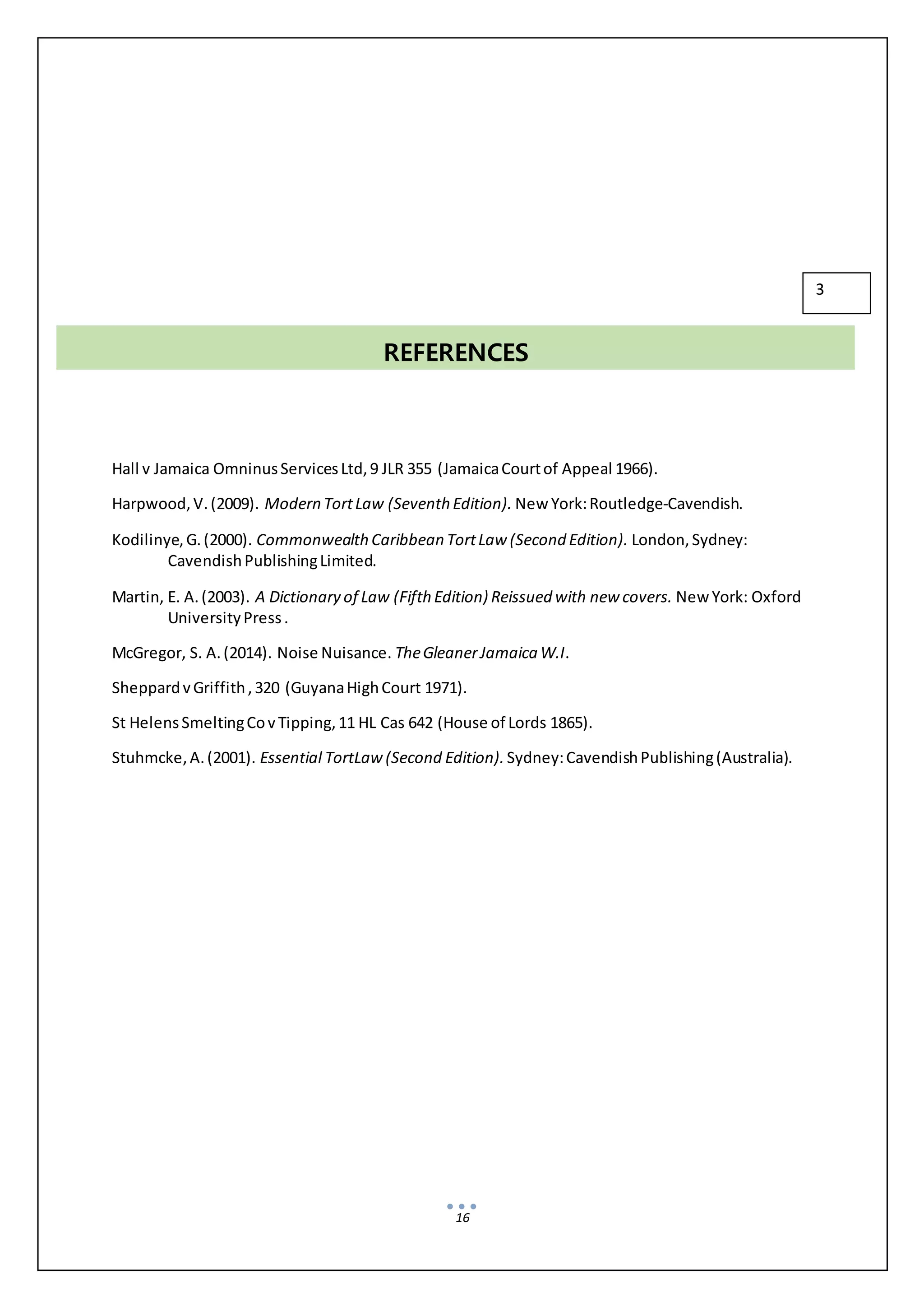 16
Hall v Jamaica OmninusServicesLtd,9 JLR 355 (JamaicaCourtof Appeal 1966).
Harpwood,V.(2009). Modern TortLaw (Seventh Edition). New York:Routledge-Cavendish.
Kodilinye,G.(2000). CommonwealthCaribbean TortLaw (Second Edition). London,Sydney:
CavendishPublishingLimited.
Martin, E. A.(2003). A Dictionary of Law (Fifth Edition) Reissued with new covers. New York: Oxford
UniversityPress.
McGregor, S. A.(2014). Noise Nuisance. TheGleanerJamaica W.I.
SheppardvGriffith,320 (GuyanaHighCourt 1971).
St HelensSmeltingCovTipping,11 HL Cas 642 (House of Lords 1865).
Stuhmcke,A.(2001). Essential TortLaw(Second Edition). Sydney:CavendishPublishing(Australia).
REFERENCES
3
 