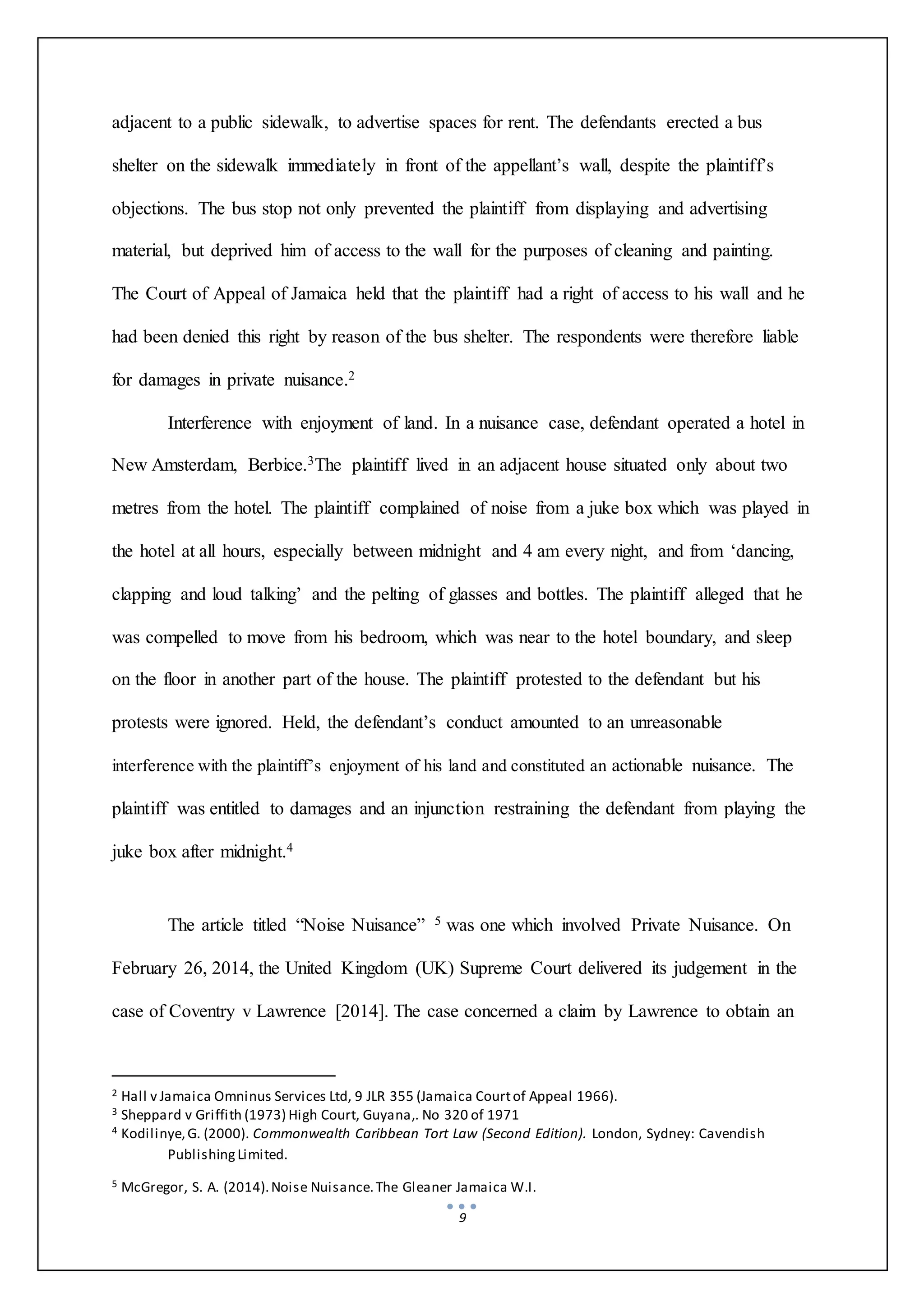 9
adjacent to a public sidewalk, to advertise spaces for rent. The defendants erected a bus
shelter on the sidewalk immediately in front of the appellant’s wall, despite the plaintiff’s
objections. The bus stop not only prevented the plaintiff from displaying and advertising
material, but deprived him of access to the wall for the purposes of cleaning and painting.
The Court of Appeal of Jamaica held that the plaintiff had a right of access to his wall and he
had been denied this right by reason of the bus shelter. The respondents were therefore liable
for damages in private nuisance.2
Interference with enjoyment of land. In a nuisance case, defendant operated a hotel in
New Amsterdam, Berbice.3The plaintiff lived in an adjacent house situated only about two
metres from the hotel. The plaintiff complained of noise from a juke box which was played in
the hotel at all hours, especially between midnight and 4 am every night, and from ‘dancing,
clapping and loud talking’ and the pelting of glasses and bottles. The plaintiff alleged that he
was compelled to move from his bedroom, which was near to the hotel boundary, and sleep
on the floor in another part of the house. The plaintiff protested to the defendant but his
protests were ignored. Held, the defendant’s conduct amounted to an unreasonable
interference with the plaintiff’s enjoyment of his land and constituted an actionable nuisance. The
plaintiff was entitled to damages and an injunction restraining the defendant from playing the
juke box after midnight.4
The article titled “Noise Nuisance” 5 was one which involved Private Nuisance. On
February 26, 2014, the United Kingdom (UK) Supreme Court delivered its judgement in the
case of Coventry v Lawrence [2014]. The case concerned a claim by Lawrence to obtain an
2 Hall v Jamaica Omninus Services Ltd, 9 JLR 355 (Jamaica Courtof Appeal 1966).
3 Sheppard v Griffith (1973) High Court, Guyana,. No 320 of 1971
4 Kodilinye,G. (2000). Commonwealth Caribbean Tort Law (Second Edition). London, Sydney: Cavendish
PublishingLimited.
5 McGregor, S. A. (2014).Noise Nuisance.The Gleaner Jamaica W.I.
 
