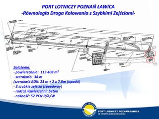 PORT LOTNICZY POZNAŃ ŁAWICA
-Równoległa Droga Kołowania z Szybkimi Zejściami-
Założenia:
- powierzchnia: 113 408 m2
- szer...