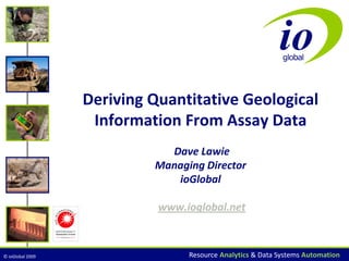 © ioGlobal 2009 Resource Analytics & Data Systems Automation
Deriving Quantitative Geological
Information From Assay Data
Dave Lawie
Managing Director
ioGlobal
www.ioglobal.net
 