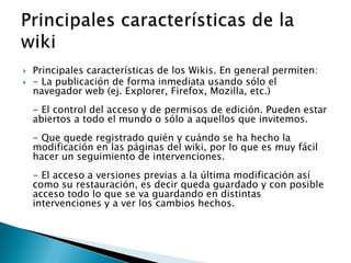    Principales características de los Wikis. En general permiten:
   - La publicación de forma inmediata usando sólo el
    navegador web (ej. Explorer, Firefox, Mozilla, etc.)
    - El control del acceso y de permisos de edición. Pueden estar
    abiertos a todo el mundo o sólo a aquellos que invitemos.
    - Que quede registrado quién y cuándo se ha hecho la
    modificación en las páginas del wiki, por lo que es muy fácil
    hacer un seguimiento de intervenciones.
    - El acceso a versiones previas a la última modificación así
    como su restauración, es decir queda guardado y con posible
    acceso todo lo que se va guardando en distintas
    intervenciones y a ver los cambios hechos.
 