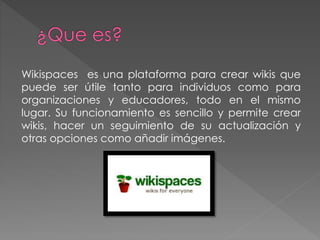 Wikispaces es una plataforma para crear wikis que
puede ser útile tanto para individuos como para
organizaciones y educadores, todo en el mismo
lugar. Su funcionamiento es sencillo y permite crear
wikis, hacer un seguimiento de su actualización y
otras opciones como añadir imágenes.
 