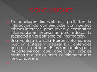  En conclusión los wikis nos posibilitan la
interacción de comunidades con nuestros
mismos intereses, promueven y comparten
informaciones necesarias para educar la
sociedad en el contexto de información.
 Una ventaja de esta Herramienta es que
pueden editarse y mejorar los contenidos
que allí se publican. Estos son ideales para
departamentos que crean sus propios
materiales digitales entre los miembros que
los componen.

 