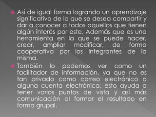  Así de igual forma logrando un aprendizaje
significativo de lo que se desea compartir y
dar a conocer a todos aquellos que tienen
algún interés por este. Además que es una
herramienta en la que se puede hacer,
crear, ampliar modificar, de forma
cooperativa por los integrantes de la
misma.
 También lo podemos ver como un
facilitador de información, ya que no es
tan privado como correo electrónico o
alguna cuenta electrónica, esto ayuda a
tener varios puntos de vista y así más
comunicación al formar el resultado en
forma grupal.
 