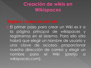 Registro y creación del wiki
 El primer paso para crear un Wiki es ir a
la página principal de wikispaces y
registrarnos en el sistema. Para ello sólo
habrá que elegir un nombre de usuario y
una clave de acceso, proporcionar
nuestra dirección de correo y elegir un
nombre para el Wiki (prefijo a
wikispaces.com).
 