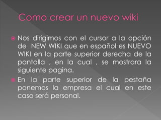  Nos dirigimos con el cursor a la opción
de NEW WIKI que en español es NUEVO
WIKI en la parte superior derecha de la
pantalla , en la cual , se mostrara la
siguiente pagina.
 En la parte superior de la pestaña
ponemos la empresa el cual en este
caso será personal.
 