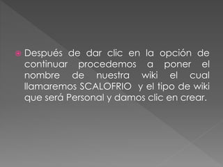  Después de dar clic en la opción de
continuar procedemos a poner el
nombre de nuestra wiki el cual
llamaremos SCALOFRIO y el tipo de wiki
que será Personal y damos clic en crear.
 