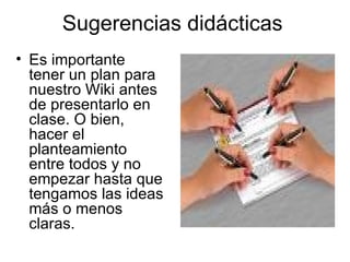 Sugerencias didácticas  Es importante tener un plan para nuestro Wiki antes de presentarlo en clase. O bien, hacer el planteamiento entre todos y no empezar hasta que tengamos las ideas más o menos claras.  