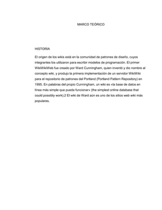 MARCO TEÓRICO
HISTORIA
El origen de los wikis está en la comunidad de patrones de diseño, cuyos
integrantes los utilizaron para escribir modelos de programación. El primer
WikiWikiWeb fue creado por Ward Cunningham, quien inventó y dio nombre al
concepto wiki, y produjo la primera implementación de un servidor WikiWiki
para el repositorio de patrones del Portland (Portland Pattern Repository) en
1995. En palabras del propio Cunningham, un wiki es «la base de datos en
línea más simple que pueda funcionar» (the simplest online database that
could possibly work).2 El wiki de Ward aún es uno de los sitios web wiki más
populares.
 