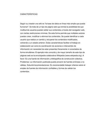 CARACTERÍSTICAS
Según su creador una wiki es “la base de datos en línea más simple que pueda
funcionar". Se trata de un tipo de página web que brinda la posibilidad de que
multitud de usuarios puedan editar sus contenidos a través del navegador web,
con ciertas restricciones mínimas. De esta forma permite que múltiples autores
puedan crear, modificar o eliminar los contenidos. Se puede identificar a cada
usuario que realiza un cambio y recuperar los contenidos modificados,
volviendo a un estado anterior. Estas características facilitan el trabajo en
colaboración así como la coordinación de acciones e intercambio de
información sin necesidad de estar presentes físicamente ni conectados de
forma simultánea. El ejemplo más conocido y de mayor tamaño de este tipo de
páginas web es la enciclopedia colaborativa Wikipedia (www.wikipedia.org). A
favor: Es una fuente de información y bibliográfica de construcción colectiva.
Problemas: La información publicada puede provenir de fuentes erróneas o no
válidas. Solución/recomendaciones: Es recomendable trabajar criterios sobre el
empleo de fuentes de información confiables y formas de validar los
contenidos.
 