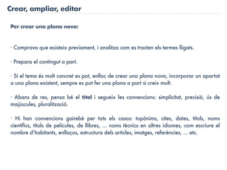 Crear, ampliar, editar

Per crear una plana nova:


· Comprova que existeix previament, i analitza com es tracten els termes lligats.

· Prepara el contingut a part.

· Si el tema és molt concret es pot, enlloc de crear una plana nova, incorporar un apartat
a una plana existent, sempre es pot fer una plana a part si creix molt.

· Abans de res, pensa bé el títol i segueix les convencions: simplicitat, precisió, ús de
majúscules, pluralització.

· Hi han convencions gairebé per tots els casos: topònims, cites, dates, títols, noms
científics, títols de películes, de llibres, ... noms tècnics en altres idiomes, com escriure el
nombre d’habitants, enllaços, estructura dels articles, imatges, referències, ... etc.
 