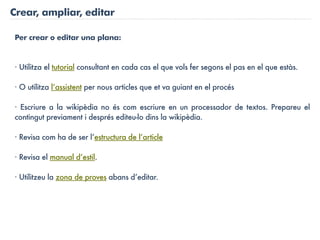 Crear, ampliar, editar

Per crear o editar una plana:


· Utilitza el tutorial consultant en cada cas el que vols fer segons el pas en el que estàs.

· O utilitza l’assistent per nous articles que et va guiant en el procés

· Escriure a la wikipèdia no és com escriure en un processador de textos. Prepareu el
contingut previament i després editeu-lo dins la wikipèdia.

· Revisa com ha de ser l’estructura de l’article

· Revisa el manual d’estil.

· Utilitzeu la zona de proves abans d’editar.
 