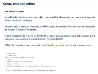 Crear, ampliar, editar

Per editar el text:

La wikipèdia funciona amb una skin, una interfície disenyada per mostrar el que els
editors posen als continguts.

Aquesta pell, o tema, té apartats ja definits però et permet, utilitzant codi de marcador
de mostrar visualment els textos.

El codi marcador de wiki, no és HTML, té les seves caracteristiques que cal coneixer, però
cada cop s’automatitza més amb botons i finestres flotants.

Utilitza la zona de proves convinada amb l’Ajuda per editar, per fer els primers passos:


 ''cursivas''
 '''negritas'''
 == Título de primer nivel ==
 [[Agua]]
 [[Monarca británico|monarca]]
 [[Lima (fruta)|]]
 [[Archivo:Nombre de la imagen|Texto alternativo.]]

 [http://www.google.com Motor de búsqueda de Google]
 
