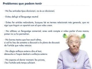 Problemes que podem tenir

· No feu entrades tipus diccionari, no és un diccionari.

· Eviteu defugir el llenguatge neutral

· Eviteu fer articles redundants, busqueu bé en termes relacionats més generals, que no
sigui que tinguin un apartat com el que voleu crear.

· No utilitzeu un llenguatge comercial, aneu amb compte si voleu parlar d’una marca,
potser no us ho permetran.

· No borreu textos que han escrit altres,
si cal ho heu de sometre a discussió a la plana de discussió
de l’article que voleu retocar.

· No afegiu enllaços externs dins el text,
deixeu-los a l’espai dedicat a enllaços externs

· No espereu el darrer moment, feu proves,
i feu l’article amb temps suficient.
 