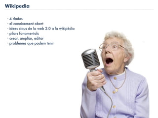 Wikipedia

· 4 dades
· el coneixement obert
· idees claus de la web 2.0 a la wikipèdia
· pilars fonamentals
· crear, ampliar, editar
· problemes que podem tenir
 