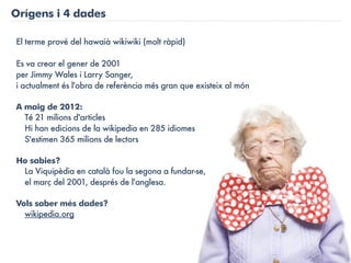 Orígens i 4 dades

El terme prové del hawaià wikiwiki (molt ràpid)

Es va crear el gener de 2001
per Jimmy Wales i Larry Sanger,
i actualment és l'obra de referència més gran que existeix al món

A maig de 2012:
  Té 21 milions d'articles
  Hi han edicions de la wikipedia en 285 idiomes
  S'estimen 365 milions de lectors

Ho sabies?
 La Viquipèdia en català fou la segona a fundar-se,
 el març del 2001, després de l'anglesa.

Vols saber més dades?
  wikipedia.org
 