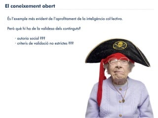 El coneixement obert

És l’exemple més evident de l’aprofitament de la inteligència col·lectiva.

Però què hi ha de la validesa dels continguts?

    · autoria social ???
    · criteris de validació no estrictes ???
 