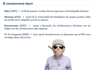 El coneixement obert

Giles (2005) > nivell de precisió i nombre d'errors igual que a l'enciclopèdia britanica

Chesney (2006) > estudi de la Universidad de Nottingham els experts puntúen millor
els articles de la wikipèdia que els no experts.

Greenemeier (2007) > estudi a Darmouth, les col·laboracions d'anònims són tan
fiables com les col·laboracions dels registrats

PC Pro Magazine (2007) > breu estudi introduint errors va demostrar que el 90% eren
corretgits abans d'una hora
 