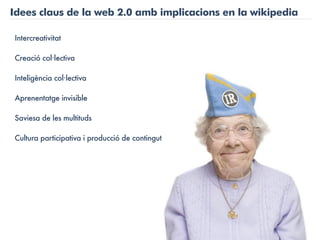 Idees claus de la web 2.0 amb implicacions en la wikipedia

Intercreativitat

Creació col·lectiva

Inteligència col·lectiva

Aprenentatge invisible

Saviesa de les multituds

Cultura participativa i producció de contingut
 
