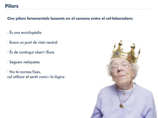 Pilars

 Cinc pilars fonamentals basants en el consens entre el col·laboradors:


 · És una enciclopèdia

 · Busca un punt de vista neutral

 · És de contingut obert i lliure

 · Segueix netiquetes

 · No té normes fixes,
 cal utilitzar el sentit comú i la lógica
 