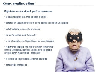 Crear, ampliar, editar

Registrar-se és opcional, però es recomana:

· si estàs registrat tens més opcions d'edició

· pots fer un seguiment de com es va editant i corregin una plana

· pots traslladar o renombrar planes

· no se t'identifica amb la teva IP

· si no et registres no t'identifiques en una discussió

· registrar-se implica una major i millor compromís
amb la wikipèdia, per tant s'entén que els propis
articles seràn més cuidats i elaborats

· la valoració i aprovació serà més acurada

· pots afegir imatges cc
 