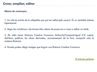 Crear, ampliar, editar

Abans de començar:


1. Un wiki és article de la wikipèdia que pot ser editat pels usuaris. És un veritable sistema
hipertextual.

2. Llegiu les condicions i els termes ètics abans de posar-vos a crear o editar un aticle

3. Els wikis tenen Llicència Creative Commons Atribució/Compartir-Igual 3.0: copiar,
distribuir, publicar, fer obres derivades, reconeixement de la font, compartir sota la
mateixa llicència.

4. Només podeu afegir imatges que tinguin una llicència Creative Commons




                                                                          El artículo perfecto
 