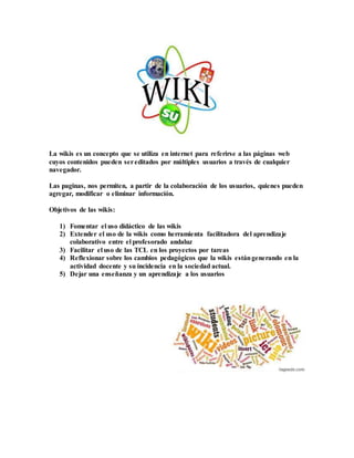 La wikis es un concepto que se utiliza en internet para referirse a las páginas web
cuyos contenidos pueden sereditados por múltiples usuarios a través de cualquier
navegador.
Las paginas, nos permiten, a partir de la colaboración de los usuarios, quienes pueden
agregar, modificar o eliminar información.
Objetivos de las wikis:
1) Fomentar el uso didáctico de las wikis
2) Extender el uso de la wikis como herramienta facilitadora del aprendizaje
colaborativo entre el profesorado andaluz
3) Facilitar el uso de las TCL en los proyectos por tareas
4) Reflexionar sobre los cambios pedagógicos que la wikis estángenerando en la
actividad docente y su incidencia en la sociedad actual.
5) Dejar una enseñanza y un aprendizaje a los usuarios
 