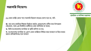 সরাসনর নিয় াগ
(১) মকান বযক্তক্ত মকান পদে সরাসবর বনদয়াগ লাদির মযাগয হদব না, যবে-
ক. তার নাম প্রেবমক বেক্ষক বনব ্
াচন কতত ্ক এতেুদেদেয প্রণীত তার উপদজলা
মক্ষেমত, োনা এর বনব ্
াবচত প্রােীদের মমধা তাবলকায় না োদক;
খ. বতবন বাংলাদেদের নাগবরক বা স্থায়ী বাবসন্দা না হন;
গ. বাংলাদেদের নাগবরক না এরূপ মকান বযক্তক্তদত ববইয়র কদর োকদল বা ববদয় করার
জদনয প্রবতশ্রুবতবদ্ধ হদয় োকদল
 