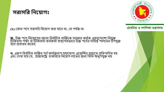 সরাসনর নিয় াগ
(২) মকান পদে সরাসবর বনদয়াগ করা যাদব না, ময পয ্
ন্ত না-
ক. উক্ত পদে বনদয়াদগর জদনয বনব ্
াবচত বযক্তক্তদক সরকার কতত ্ক এতেুদেদেয বনযুক্ত
বচবকতসা পর্ ্
ে বা বচবকতসা কম ্
কত্া স্বাস্থযগতিাদব উক্ত পদের োবয়ত্ব পালদনর উপযুক্ত
বদল প্রতযয়ন কদরন;
খ. এরূপ বনব ্
াবচত বযক্তক্তর পূব ্কায ্
কলাপ যোদযাগয এদজক্তির মাধযদম প্রবতপাবেত হয়
এবং মেখা যায় ময, প্রজাতদন্ত্র চাকবরদত বনদয়াগ লাদির জনয বতবন অনুপযুক্ত নয়.
 