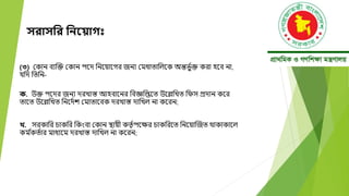 সরাসনর নিয় াগ
(৩) মকান বযক্তক্ত মকান পদে বনদয়াদগর জনয মমধাতাবলদক অন্তিভ ্ক্ত করা হদব না,
যবে বতবন-
ক. উক্ত পদের জনয েরখাস্ত আহবাদনর ববজ্ঞবিদত উদেবখত বেস প্রোন কদর
তাদত উদেবখত বনদে্ে মমাতাদবক েরখাস্ত োবখল না কদরন;
খ. সরকাবর চাকবর বকংবা মকান স্থায়ী কতত ্পদক্ষর চাকবরদত বনদয়াক্তজত োকাকাদল
কম ্
কত্ার মাধযদম েরখাস্ত োবখল না কদরন;
 