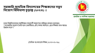 সরকানর প্রাথনমক নবদ্যািয় র নিক্ষকয়দ্র িতুি
নিয় াগ নবনধ্মািা চূড়ান্ত (২০২৩)ঃ
ঢাকা ববশ্বববেযালদয়র আইইআর সহদযাগী অধযাপক মক্তজবুর রহমান বদলদছন,
“পদোন্নবতর সুদযাগ ততবর হদল মমধাবীরাও এই মপোয় আসদব। এদত বেক্ষার মান আরও
উন্নয়ন হদব”।
(তেবনক বাংলাদেদে বেক্ষা,২০২৩-০৮-২৯)
 